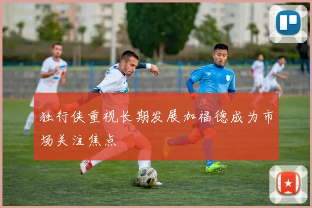 独行侠重视长期发展加福德成为市场关注焦点