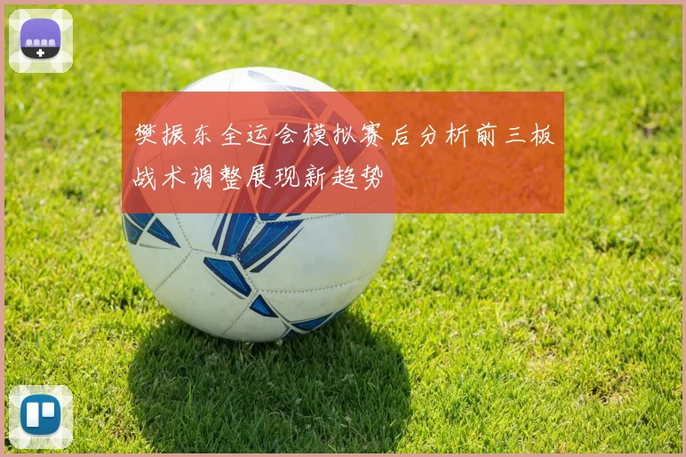 樊振东全运会模拟赛后分析前三板战术调整展现新趋势